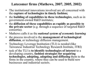 Latecomer firms (Mathews, 2007, 2005, 2002)
• The institutional innovations involved are all concerned with
the capture of technologies in timely fashion;
• the building of capabilities in these technologies, such as in
government-owned R&D institutes;
• the diffusion of these capabilities as rapidly as possible to
the private sector (e.g. through a sequence of targeted R&D
consortia).
• Mathews calls it as the national system of economic learning
• the process involved is the management of technological
diffusion, or technology diffusion management.
• Technology Leverage Institution (TLI) is needed (like
Taiwanese Industrial Technology Research Institute, ITRI)
• task of the TLI is to identify technologies of interest to a
developing country, fashion strategies for acquiring
technologies, adopting, adapting and diffusing them to the
firms in the country, where they can be used to build new
businesses and industrial sectors.
 