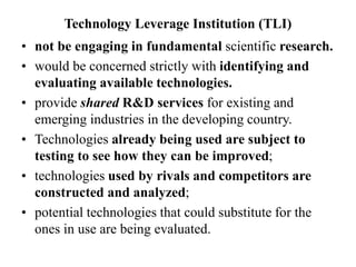 Technology Leverage Institution (TLI)
• not be engaging in fundamental scientific research.
• would be concerned strictly with identifying and
evaluating available technologies.
• provide shared R&D services for existing and
emerging industries in the developing country.
• Technologies already being used are subject to
testing to see how they can be improved;
• technologies used by rivals and competitors are
constructed and analyzed;
• potential technologies that could substitute for the
ones in use are being evaluated.
 