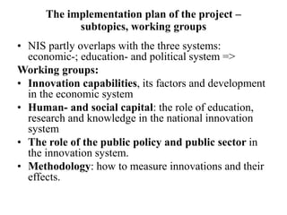 The implementation plan of the project –
subtopics, working groups
• NIS partly overlaps with the three systems:
economic-; education- and political system =>
Working groups:
• Innovation capabilities, its factors and development
in the economic system
• Human- and social capital: the role of education,
research and knowledge in the national innovation
system
• The role of the public policy and public sector in
the innovation system.
• Methodology: how to measure innovations and their
effects.
 