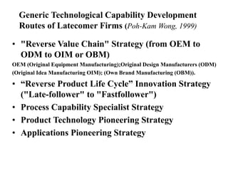 Generic Technological Capability Development
Routes of Latecomer Firms (Poh-Kam Wong, 1999)
• "Reverse Value Chain" Strategy (from OEM to
ODM to OIM or OBM)
OEM (Original Equipment Manufacturing);Original Design Manufacturers (ODM)
(Original Idea Manufacturing OIM); (Own Brand Manufacturing (OBM)).
• “Reverse Product Life Cycle” Innovation Strategy
("Late-follower" to "Fastfollower")
• Process Capability Specialist Strategy
• Product Technology Pioneering Strategy
• Applications Pioneering Strategy
 