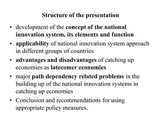 Structure of the presentation
• development of the concept of the national
innovation system, its elements and function
• applicability of national innovation system approach
in different groups of countries
• advantages and disadvantages of catching up
economies as latecomer economies
• major path dependency related problems in the
building up of the national innovation systems in
catching up economies
• Conclusion and recommendations for using
appropriate policy measures.
 