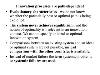 Innovation processes are path-dependent
• Evolutionary characteristics - we do not know
whether the potentially best or optimal path is being
exploited.
• The system never achieves equilibrium, and the
notion of optimality is irrelevant in an innovation
context. We cannot specify an ideal or optimal
innovation system
• Comparisons between an existing system and an ideal
or optimal system are not possible, instead
comparison with the other countries is available.
• Instead of market failure the term systemic problems
or systemic failures are used.
 