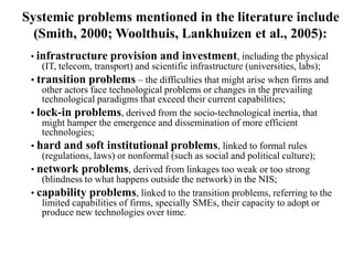 Systemic problems mentioned in the literature include
(Smith, 2000; Woolthuis, Lankhuizen et al., 2005):
• infrastructure provision and investment, including the physical
(IT, telecom, transport) and scientific infrastructure (universities, labs);
• transition problems – the difficulties that might arise when firms and
other actors face technological problems or changes in the prevailing
technological paradigms that exceed their current capabilities;
• lock-in problems, derived from the socio-technological inertia, that
might hamper the emergence and dissemination of more efficient
technologies;
• hard and soft institutional problems, linked to formal rules
(regulations, laws) or nonformal (such as social and political culture);
• network problems, derived from linkages too weak or too strong
(blindness to what happens outside the network) in the NIS;
• capability problems, linked to the transition problems, referring to the
limited capabilities of firms, specially SMEs, their capacity to adopt or
produce new technologies over time.
 