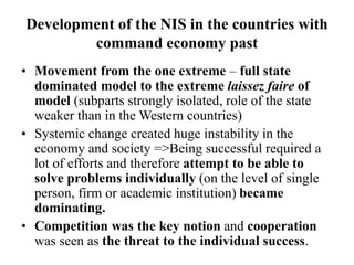 Development of the NIS in the countries with
command economy past
• Movement from the one extreme – full state
dominated model to the extreme laissez faire of
model (subparts strongly isolated, role of the state
weaker than in the Western countries)
• Systemic change created huge instability in the
economy and society =>Being successful required a
lot of efforts and therefore attempt to be able to
solve problems individually (on the level of single
person, firm or academic institution) became
dominating.
• Competition was the key notion and cooperation
was seen as the threat to the individual success.
 