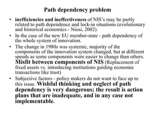 Path dependency problem
• inefficiencies and ineffectiveness of NIS’s may be partly
related to path dependence and lock-in situations (evolutionary
and historical economics - Niosi, 2002).
• In the case of the new EU member-state - path dependency of
the whole system of innovation.
• The change in 1980s was systemic, majority of the
components of the innovation system changed, but at different
speeds as some components were easier to change than others.
Misfit between components of NIS (Replacement of
fixed assets vs. introducing institutions guiding economic
transactions like trust)
• Subjective factors - policy makers do not want to face up to
this issue. Wishful thinking and neglect of path
dependency is very dangerous; the result is action
plans that are inadequate, and in any case not
implementable.
 