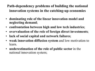 Path-dependency problems of building the national
innovation systems in the catching-up economies
• dominating role of the linear innovation model and
neglecting demand;
• confrontation between high and low tech industries;
• overvaluation of the role of foreign direct investments;
• lack of social capital and network failures;
• weak innovation diffusion system and low motivation to
learn.
• underestimation of the role of public sector in the
national innovation system;
 
