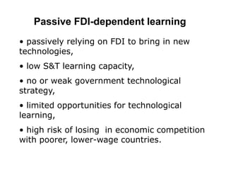 Passive FDI-dependent learning
• passively relying on FDI to bring in new
technologies,
• low S&T learning capacity,
• no or weak government technological
strategy,
• limited opportunities for technological
learning,
• high risk of losing in economic competition
with poorer, lower-wage countries.
 