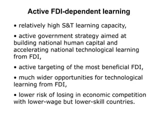 Active FDI-dependent learning
• relatively high S&T learning capacity,
• active government strategy aimed at
building national human capital and
accelerating national technological learning
from FDI,
• active targeting of the most beneficial FDI,
• much wider opportunities for technological
learning from FDI,
• lower risk of losing in economic competition
with lower-wage but lower-skill countries.
 
