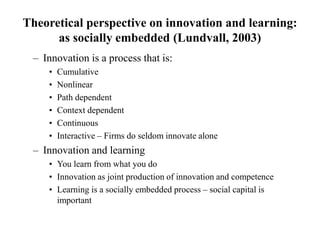 Theoretical perspective on innovation and learning:
as socially embedded (Lundvall, 2003)
– Innovation is a process that is:
• Cumulative
• Nonlinear
• Path dependent
• Context dependent
• Continuous
• Interactive – Firms do seldom innovate alone
– Innovation and learning
• You learn from what you do
• Innovation as joint production of innovation and competence
• Learning is a socially embedded process – social capital is
important
 