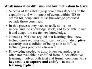 Weak innovation diffusion and low motivation to learn
• Success of the catching-up economies depends on the
capability and willingness of actors within NIS to
search for, adapt and utilise knowledge produced
outside those countries.
• In this process they need specific skills – to
understand the knowledge stock, and to be able to use
it and adapt it to create new knowledge.
• Nonaka (1991) has argued that learning about new
technologies requires significant levels of absorptive
capacity as a condition of being able to diffuse
technologies produced elsewhere.
• Knowledge needed to absorb new technologies is
often not available in codified form. Since effective
learning involves both tacit and formal components, a
key task is to capture and codify – to make
learning explicit.
 