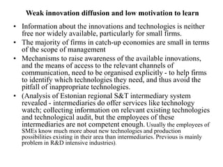 Weak innovation diffusion and low motivation to learn
• Information about the innovations and technologies is neither
free nor widely available, particularly for small firms.
• The majority of firms in catch-up economies are small in terms
of the scope of management
• Mechanisms to raise awareness of the available innovations,
and the means of access to the relevant channels of
communication, need to be organised explicitly - to help firms
to identify which technologies they need, and thus avoid the
pitfall of inappropriate technologies.
• (Analysis of Estonian regional S&T intermediary system
revealed - intermediaries do offer services like technology
watch; collecting information on relevant existing technologies
and technological audit, but the employees of these
intermediaries are not competent enough. Usually the employees of
SMEs know much more about new technologies and production
possibilities existing in their area than intermediaries. Previous is mainly
problem in R&D intensive industries).
 