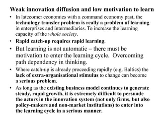 Weak innovation diffusion and low motivation to learn
• In latecomer economies with a command economy past, the
technology transfer problem is really a problem of learning
in enterprises and intermediaries. To increase the learning
capacity of the whole society.
• Rapid catch-up requires rapid learning.
• But learning is not automatic – there must be
motivation to enter the learning cycle. Overcoming
path dependency in thinking.
• Where catch-up is already proceeding rapidly (e.g. Baltics) the
lack of extra-organisational stimulus to change can become
a serious problem.
• As long as the existing business model continues to generate
steady, rapid growth, it is extremely difficult to persuade
the actors in the innovation system (not only firms, but also
policy-makers and non-market institutions) to enter into
the learning cycle in a serious manner.
 