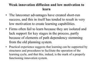 Weak innovation diffusion and low motivation to
learn
• The latecomer advantages have created short-run
success, and this in itself has tended to result in very
low motivation to create learning capabilities.
• Firms often fail to learn because they are isolated and
lack support for key stages in the process, partly
because of elements of path dependency stemming
from the old planning system.
• Practical experience suggests that learning can be supported by
structures and procedures to facilitate the operation of the
learning cycle, and that this, indeed, is the mark of a properly
functioning innovation system.
 