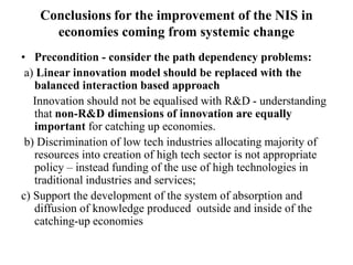 Conclusions for the improvement of the NIS in
economies coming from systemic change
• Precondition - consider the path dependency problems:
a) Linear innovation model should be replaced with the
balanced interaction based approach
Innovation should not be equalised with R&D - understanding
that non-R&D dimensions of innovation are equally
important for catching up economies.
b) Discrimination of low tech industries allocating majority of
resources into creation of high tech sector is not appropriate
policy – instead funding of the use of high technologies in
traditional industries and services;
c) Support the development of the system of absorption and
diffusion of knowledge produced outside and inside of the
catching-up economies
 
