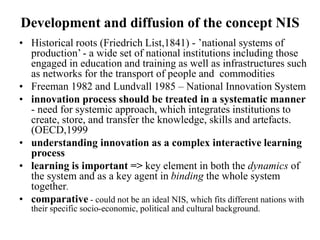 Development and diffusion of the concept NIS
• Historical roots (Friedrich List,1841) - ’national systems of
production’ - a wide set of national institutions including those
engaged in education and training as well as infrastructures such
as networks for the transport of people and commodities
• Freeman 1982 and Lundvall 1985 – National Innovation System
• innovation process should be treated in a systematic manner
- need for systemic approach, which integrates institutions to
create, store, and transfer the knowledge, skills and artefacts.
(OECD,1999
• understanding innovation as a complex interactive learning
process
• learning is important => key element in both the dynamics of
the system and as a key agent in binding the whole system
together.
• comparative - could not be an ideal NIS, which fits different nations with
their specific socio-economic, political and cultural background.
 