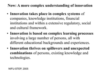 Now: A more complex understanding of innovation
• Innovation takes place in complex systems of
companies, knowledge institutions, financial
institutions and within a extensive regulatory, social
and cultural framework.
• Innovation is based on complex learning processes
involving a large number of persons, all with
different educational backgrounds and experiences.
• Innovation thrives on spillovers and unexpected
combinations of persons, existing knowledge and
technologies.
NIFU-STEP, 2005
 