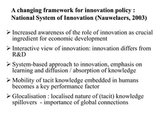 A changing framework for innovation policy :
National System of Innovation (Nauwelaers, 2003)
 Increased awareness of the role of innovation as crucial
ingredient for economic development
 Interactive view of innovation: innovation differs from
R&D
 System-based approach to innovation, emphasis on
learning and diffusion / absorption of knowledge
 Mobility of tacit knowledge embedded in humans
becomes a key performance factor
 Glocalisation : localised nature of (tacit) knowledge
spillovers - importance of global connections
 