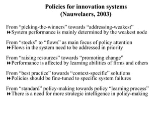 Policies for innovation systems
(Nauwelaers, 2003)
From “picking-the-winners” towards “addressing-weakest”
System performance is mainly determined by the weakest node
From “stocks” to “flows” as main focus of policy attention
Flows in the system need to be addressed in priority
From “raising resources” towards “promoting change”
Performance is affected by learning abilities of firms and others
From “best practice” towards “context-specific” solutions
Policies should be fine-tuned to specific system failures
From “standard” policy-making towards policy “learning process”
There is a need for more strategic intelligence in policy-making
 