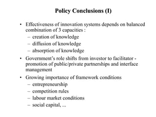 Policy Conclusions (I)
• Effectiveness of innovation systems depends on balanced
combination of 3 capacities :
– creation of knowledge
– diffusion of knowledge
– absorption of knowledge
• Government’s role shifts from investor to facilitator -
promotion of public/private partnerships and interface
management
• Growing importance of framework conditions
– entrepreneurship
– competition rules
– labour market conditions
– social capital, ...
 