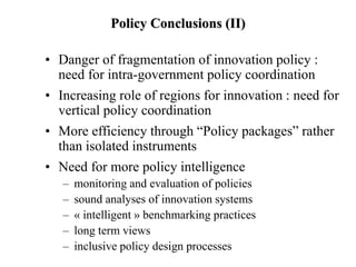 Policy Conclusions (II)
• Danger of fragmentation of innovation policy :
need for intra-government policy coordination
• Increasing role of regions for innovation : need for
vertical policy coordination
• More efficiency through “Policy packages” rather
than isolated instruments
• Need for more policy intelligence
– monitoring and evaluation of policies
– sound analyses of innovation systems
– « intelligent » benchmarking practices
– long term views
– inclusive policy design processes
 