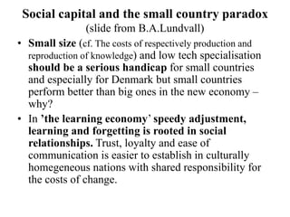 Social capital and the small country paradox
(slide from B.A.Lundvall)
• Small size (cf. The costs of respectively production and
reproduction of knowledge) and low tech specialisation
should be a serious handicap for small countries
and especially for Denmark but small countries
perform better than big ones in the new economy –
why?
• In ’the learning economy’ speedy adjustment,
learning and forgetting is rooted in social
relationships. Trust, loyalty and ease of
communication is easier to establish in culturally
homegeneous nations with shared responsibility for
the costs of change.
 