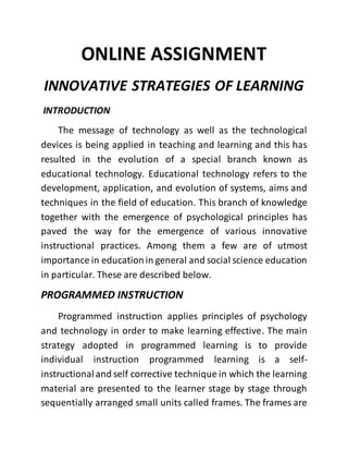 ONLINE ASSIGNMENT 
INNOVATIVE STRATEGIES OF LEARNING 
INTRODUCTION 
The message of technology as well as the technological 
devices is being applied in teaching and learning and this has 
resulted in the evolution of a special branch known as 
educational technology. Educational technology refers to the 
development, application, and evolution of systems, aims and 
techniques in the field of education. This branch of knowledge 
together with the emergence of psychological principles has 
paved the way for the emergence of various innovative 
instructional practices. Among them a few are of utmost 
importance in education in general and social science education 
in particular. These are described below. 
PROGRAMMED INSTRUCTION 
Programmed instruction applies principles of psychology 
and technology in order to make learning effective. The main 
strategy adopted in programmed learning is to provide 
individual instruction programmed learning is a self-instructional 
and self corrective technique in which the learning 
material are presented to the learner stage by stage through 
sequentially arranged small units called frames. The frames are 
 
