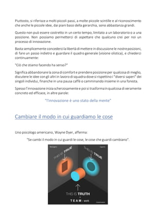 Piuttosto, si riferisce a molti piccoli passi, a molte piccole scintille e al riconoscimento
che anche le piccole idee, dai piani bassi della gerarchia, sono abbastanza grandi.
Questo non può essere costretto in un certo tempo, limitato a un laboratorio o a una
posizione. Non possiamo permetterci di aspettare che qualcuno crei per noi un
processo di innovazione.
Basta semplicemente concedercila libertà dimettere in discussionele nostreposizioni,
di fare un passo indietro e guardare il quadro generale (visione olistica), e chiederci
continuamente:
"Ciò che stiamo facendo ha senso?"
Significa abbandonare la zona dicomforte prendereposizioneper qualcosa di meglio,
discutere le idee con gli altri in lavoro disquadra dovesi rispettino i “diversi saperi” dei
singoli individui, finanche in una pausa caffè o camminando insieme in una foresta.
Spesso l’innovazioneinizia scherzosamentee poisi trasformainqualcosa diveramente
concreto ed efficace, in altre parole:
“l'innovazione è uno stato della mente”
Cambiare il modo in cui guardiamo le cose
Uno psicologo americano, Wayne Dyer, afferma:
"Se cambi il modo in cui guardi le cose, le cose che guardi cambiano".
 