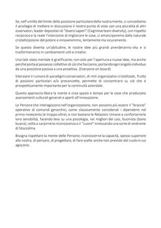 Se, nell’umiltà del limite della posizione particolaredella nostra mente, ci concediamo
il privilegio di mettere in discussione il nostro punto di vista con una pluralità di altri
osservatori,leader depositaridi“diversisaperi” (Cognitiveteam diversity), con rispetto
reciproco e la reale l'intenzione di migliorare le cose, ci emanciperemo dalla naturale
cristallizzazione del potere e innoveremmo, lentamente ma sicuramente.
Se questo diventa un'abitudine, le nostre idee più grandi prenderanno vita e si
trasformeranno in cambiamenti utili e creativi.
Una tale stato mentale è gratificante, non solo per l’apertura a nuove idee, ma anche
perchéportaal possesso collettivo diciò chefacciamo,portandoognisingolo individuo
da una posizione passiva a una proattiva. (Everyone on board)
Silenziare il rumoredi paradigmiconservatori, di miti organizzativi cristallizzati, frutto
di posizioni particolari e/o preconcette, permette di concentrarsi su ciò che è
prospetticamente importante per la continuità aziendale.
Questo approccio libera la mente e crea spazio e tempo per le cose che producono
avanzamenti culturali generali e aperti all’innovazione.
Le Personeche interagiscono nell’organizzazione, non possono più essere il “braccio”
operativo di comandi gerarchici, come classicamente considerati i dipendenti nel
primo novecento (e troppo oltre), e non bastano le Relazioni Umane a confortarnela
loro sensibilità, facendo leva su una psicologia, nei migliori dei casi, buonista (bono
buana), volta a carpirnela riconoscenza o il “cuore” innescando una sortedi sindrome
di Stoccolma.
Bisogna rispettare la mente delle Persone, riconoscerne la capacità, spesso superiore
alla nostra, di pensare, di progettare, di fare scelte anchenon previste dal ruolo in cui
agiscono.
 