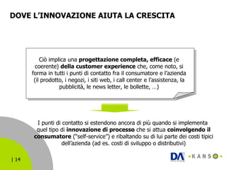 DOVE L’INNOVAZIONE AIUTA LA CRESCITA  Ciò implica una  progettazione completa, efficace  (e coerente)  della customer experience  che, come noto, si forma in tutti i punti di contatto fra il consumatore e l’azienda (il prodotto, i negozi, i siti web, i call center e l’assistenza, la pubblicità, le news letter, le bollette, …) I punti di contatto si estendono ancora di più quando si implementa  quel tipo di  innovazione di processo  che si attua  coinvolgendo   il consumatore  (“self-service”) e ribaltando su di lui parte dei costi tipici dell’azienda (ad es. costi di sviluppo o distributivi) 