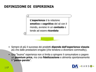 DEFINIZIONE DI  ESPERIENZA Sempre di più il successo dei prodotti  dipende dall’esperienza vissuta  più che dalle prestazioni erogate (che tendono a diventare commodity). Una “buona” esperienza non si limita a spingere il consumatore a pagare un  premium price , ma crea  fidelizzazione  e alimenta spontaneamente il “ passa-parola ”. L’esperienza  è la relazione  emotiva  e  cognitiva  del sé con il mondo, avviene in un  contesto  e tende ad essere  ricordata 