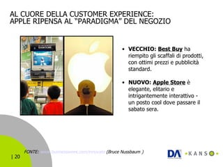 AL CUORE DELLA CUSTOMER EXPERIENCE: APPLE RIPENSA AL “PARADIGMA” DEL NEGOZIO FONTE:  www.businessweek.com/innovate  (Bruce Nussbaum   )   VECCHIO:  Best Buy  ha riempito gli scaffali di prodotti, con ottimi prezzi e pubblicità standard. NUOVO:  Apple Store  è elegante, elitario e intrigantemente interattivo - un posto cool dove passare il sabato sera.  