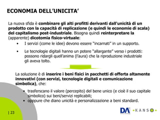 ECONOMIA DELL’UNICITA’  La nuova sfida è  combinare gli alti profitti derivanti dall'unicità di un prodotto con la capacità di replicazione (e quindi le economie di scala) del capitalismo post-industriale . Bisogna quindi  reinterpretare la  (apparente)  dicotomia fisico-virtuale : La soluzione è di  inserire i beni fisici in pacchetti di offerta altamente innovativi (con servizi, tecnologie digitali e comunicazione simbolica) , che: I servizi (come le idee) devono essere “incarnati” in un supporto. Le tecnologie digitali hanno un potere “allargante” verso i prodotti: possono ridargli quell’anima (l’aura) che la riproduzione industriale gli aveva tolto.   trasferscano il valore (percepito) del bene unico (e cioè il suo capitale simbolico) sui beni/servizi replicabili; opppure che diano unicità e personalizzazione a beni standard. 