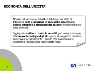 ECONOMIA DELL’UNICITA’  All’inizio del Novecento, l’obiettivo del design era stato di  trasferire nella produzione in serie delle macchine le qualità artistiche e artigianali del passato , riproducendo una sorta di unicità. Oggi questo  antidoto contro la serialità  può essere assicurato dalle  nuove tecnologie digitali  – grazie al loro potere narrativo, immersivo e personalizzante – purché esse diventino parte integrante e “completante” del prodotto fisico. 