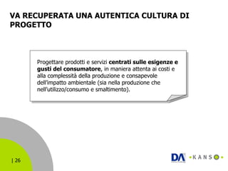 VA RECUPERATA UNA AUTENTICA CULTURA DI PROGETTO  Progettare prodotti e servizi  centrati sulle esigenze e gusti del consumatore , in maniera attenta ai costi e alla complessità della produzione e consapevole dell’impatto ambientale (sia nella produzione che nell’utilizzo/consumo e smaltimento). 