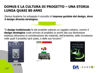 DOMUS E LA CULTURA DI PROGETTO – UNA STORIA LUNGA QUASI 80 ANNI “ Il  design tradizionale  fa del prodotto soltanto un oggetto estetico, mentre il  design strategico  vuole arrivare al prodotto (e anche alla sua dimensione estetica) attraverso la considerazione dei materiali, dell’ambiente, delle circostanze nelle quali il prodotto sarà usato, o delle sue funzioni.” Domus Academy ha sviluppato il concetto di  impresa guidata dal design, dove il design diventa strategico. n.1, 1928 