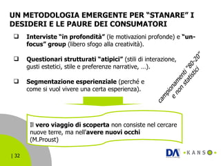 UN METODOLOGIA EMERGENTE PER “STANARE” I DESIDERI E LE PAURE DEI CONSUMATORI Interviste “in profondità”  (le motivazioni profonde) e  “un-focus” group  (libero sfogo alla creatività). Questionari strutturati “atipici”  (stili di interazione,  gusti estetici, stile e preferenze narrative, …). Segmentazione esperienziale  (perché e  come si vuol vivere una certa esperienza). campionamenti “80-20”  e non statistici Il  vero viaggio di scoperta  non consiste nel cercare nuove terre, ma nell' avere nuovi occhi (M.Proust) 