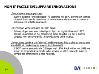 NON E’ FACILE SVILUPPARE INNOVAZIONE L’innovazione nasce per caso Ivory il sapone "che galleggia" fu scoperto nel 1879 perché un tecnico dimenticò accesa la macchina di miscelazione del sapone e creò una schiuma con effetti sbiancanti. L’invenzione viene pensata per altri scopi   Edison, dopo aver costruito il prototipo del registratore nel 1877, scrisse un articolo in cui proponeva dieci possibili usi per il nuovo oggetto non annoverando la riproduzione della musica. L’invenzione sembra che “dorma” nell’inventore, fino a che un uomo con sensibilità di marketing ne scopre le potenzialità Il DDT venne scoperto da O.Ziegler nel 1874, Paul Müller nel 1939 ne scoprì le proprietà insetticide ed è servito un altro notevole lasso di tempo per ammettere la sua nocività.  