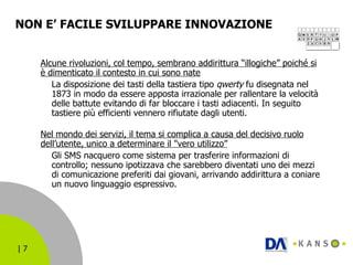NON E’ FACILE SVILUPPARE INNOVAZIONE Alcune rivoluzioni, col tempo, sembrano addirittura “illogiche” poiché si è dimenticato il contesto in cui sono nate La disposizione dei tasti della tastiera tipo  qwerty  fu disegnata nel 1873 in modo da essere apposta irrazionale per rallentare la velocità delle battute evitando di far bloccare i tasti adiacenti. In seguito tastiere più efficienti vennero rifiutate dagli utenti. Nel mondo dei servizi, il tema si complica a causa del decisivo ruolo dell’utente, unico a determinare il "vero utilizzo” Gli SMS nacquero come sistema per trasferire informazioni di controllo; nessuno ipotizzava che sarebbero diventati uno dei mezzi di comunicazione preferiti dai giovani, arrivando addirittura a coniare un nuovo linguaggio espressivo. 