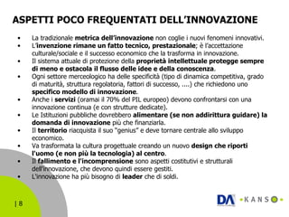 ASPETTI POCO FREQUENTATI DELL’INNOVAZIONE La tradizionale  metrica dell’innovazione  non coglie i nuovi fenomeni innovativi. L’ invenzione rimane un fatto tecnico, prestazionale ; è l’accettazione culturale/sociale e il successo economico che la trasforma in innovazione. Il sistema attuale di protezione della  proprietà intellettuale protegge sempre di meno e ostacola il flusso delle idee e della conoscenza . Ogni settore merceologico ha delle specificità (tipo di dinamica competitiva, grado di maturità, struttura regolatoria, fattori di successo, ....) che richiedono uno  specifico modello di innovazione .  Anche i  servizi  (oramai il 70% del PIL europeo) devono confrontarsi con una innovazione continua (e con strutture dedicate). Le Istituzioni pubbliche dovrebbero  alimentare (se non addirittura guidare) la domanda di innovazione  più che finanziarla. Il  territorio  riacquista il suo “genius” e deve tornare centrale allo sviluppo economico. Va trasformata la cultura progettuale creando un nuovo  design che riporti l'uomo (e non più la tecnologia) al centro . Il  fallimento e l'incomprensione  sono aspetti costitutivi e strutturali dell'innovazione, che devono quindi essere gestiti. L'innovazione ha più bisogno di  leader  che di soldi. 