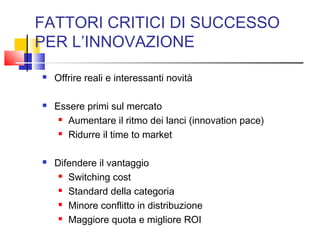 FATTORI CRITICI DI SUCCESSO
PER L’INNOVAZIONE
 Offrire reali e interessanti novità
 Essere primi sul mercato
 Aumentare il ritmo dei lanci (innovation pace)
 Ridurre il time to market
 Difendere il vantaggio
 Switching cost
 Standard della categoria
 Minore conflitto in distribuzione
 Maggiore quota e migliore ROI
 