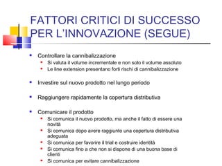 FATTORI CRITICI DI SUCCESSO
PER L’INNOVAZIONE (SEGUE)
 Controllare la cannibalizzazione
 Si valuta il volume incrementale e non solo il volume assoluto
 Le line extension presentano forti rischi di cannibalizzazione
 Investire sul nuovo prodotto nel lungo periodo
 Raggiungere rapidamente la copertura distributiva
 Comunicare il prodotto
 Si comunica il nuovo prodotto, ma anche il fatto di essere una
novità
 Si comunica dopo avere raggiunto una copertura distributiva
adeguata
 Si comunica per favorire il trial e costruire identità
 Si comunica fino a che non si dispone di una buona base di
clienti
 Si comunica per evitare cannibalizzazione
 