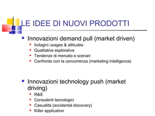 LE IDEE DI NUOVI PRODOTTI
 Innovazioni demand pull (market driven)
 Indagini usages & attitudes
 Qualitative esplorative
 Tendenze di mercato e scenari
 Confronto con la concorrenza (marketing intelligence)
 Innovazioni technology push (market
driving)
 R&S
 Consulenti tecnologici
 Casualità (accidental discovery)
 Killer application
 