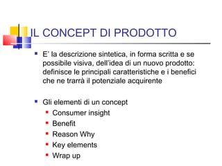 IL CONCEPT DI PRODOTTO
 E’ la descrizione sintetica, in forma scritta e se
possibile visiva, dell’idea di un nuovo prodotto:
definisce le principali caratteristiche e i benefici
che ne trarrà il potenziale acquirente
 Gli elementi di un concept
 Consumer insight
 Benefit
 Reason Why
 Key elements
 Wrap up
 