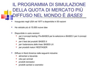 IL PROGRAMMA DI SIMULAZIONE
DELLA QUOTA DI MERCATO PIÙ
DIFFUSO NEL MONDO È BASES
 Inaugurato negli USA nel 1977 e disponibile in 50 nazioni
 Ha valutato più di 15.000 nuove idee
 Disponibile in varie versioni:
 per il concept testing: Pre-BASES per la selezione e BASES I per il concept
testing
 per il test dei prodotti: BASES II
 per l’estensione delle linee: BASES LX
 per prodotti maturi: RESTAGER
 Diffuso in Nord America nelle seguenti industrie:
 alimentari e bevande
 cibo per animali
 prodotti domestici
 prodotti sanitari e cosmetici
 
