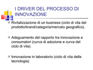 I DRIVER DEL PROCESSO DI
INNOVAZIONE
 Rivitalizzazione di un business (ciclo di vita del
prodotto/brand/categoria/mercato geografico).
 Adeguamento del rapporto tra innovazione e
consumatori (curva di adozione e curva del
ciclo di vita).
 Innovazione in laboratorio (ciclo di vita della
tecnologia).
 