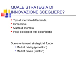 QUALE STRATEGIA DI
INNOVAZIONE SCEGLIERE?
 Tipo di mercato dell’azienda
 Dimensioni
 Quota di mercato
 Fase del ciclo di vita del prodotto
Due orientamenti strategici di fondo:

Market driving (pro-attivo)

Market driven (reattivo)
 