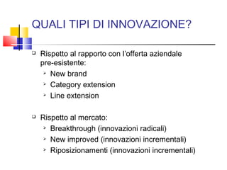 QUALI TIPI DI INNOVAZIONE?
 Rispetto al rapporto con l’offerta aziendale
pre-esistente:
 New brand
 Category extension
 Line extension
 Rispetto al mercato:
 Breakthrough (innovazioni radicali)
 New improved (innovazioni incrementali)
 Riposizionamenti (innovazioni incrementali)
 