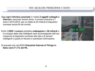20
IOT: QUALCHE PROIEZIONE E DATO
Oggi ogni individuo possiede in media 2 oggetti collegati a
Internet e secondo recenti stime, il numero crescerà a 7
entro il 2015-2016, per un totale di 25 miliardi di dispositivi
connessi senza fili nel mondo.
Entro il 2020 il numero potrebbe raddoppiare a 50 miliardi e
lo sviluppo delle città intelligenti sarà accompagnato dall’uso
massiccio di dispositivi connessi alla rete e di sensori
intelligenti in grado di rilevare e scambiare informazioni.
Si prevede che nel 2030 l’Industrial Internet of Things in
Italia varrà l’1,1% del PIL
 