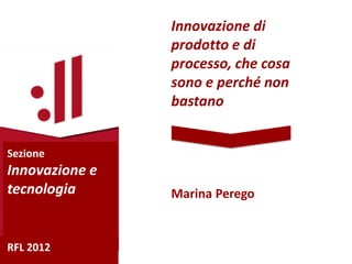 Innovazione di
                prodotto e di
                processo, che cosa
                sono e perché non
                bastano


Sezione
Innovazione e
tecnologia      Marina Perego


RFL 2012
 