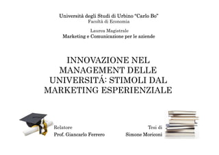 Università degli Studi di Urbino “Carlo Bo”
                Facoltà di Economia

                 Laurea Magistrale
    Marketing e Comunicazione per le aziende




    INNOVAZIONE NEL
  MANAGEMENT DELLE
 UNIVERSITÁ: STIMOLI DAL
MARKETING ESPERIENZIALE



 Relatore                                Tesi di
 Prof. Giancarlo Ferrero         Simone Moriconi
 